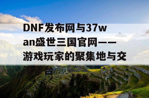 DNF发布网与37wan盛世三国官网——游戏玩家的聚集地与交流平台