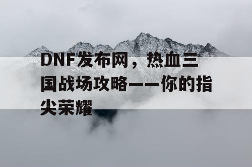 DNF发布网，热血三国战场攻略——你的指尖荣耀