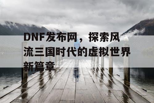 DNF发布网，探索风流三国时代的虚拟世界新篇章