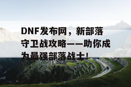 DNF发布网，新部落守卫战攻略——助你成为最强部落战士！