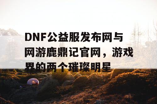 DNF公益服发布网与网游鹿鼎记官网，游戏界的两个璀璨明星