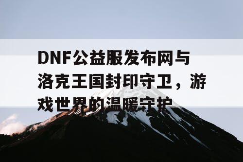 DNF公益服发布网与洛克王国封印守卫，游戏世界的温暖守护