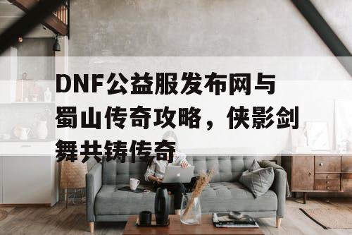 DNF公益服发布网与蜀山传奇攻略，侠影剑舞共铸传奇