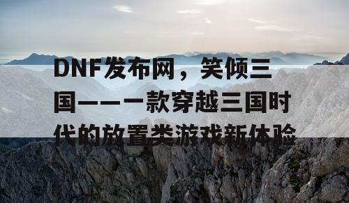 DNF发布网，笑倾三国——一款穿越三国时代的放置类游戏新体验