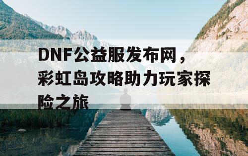 DNF公益服发布网，彩虹岛攻略助力玩家探险之旅