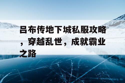 吕布传地下城私服攻略，穿越乱世，成就霸业之路