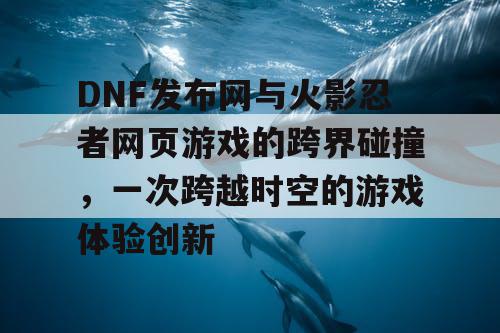 DNF发布网与火影忍者网页游戏的跨界碰撞，一次跨越时空的游戏体验创新