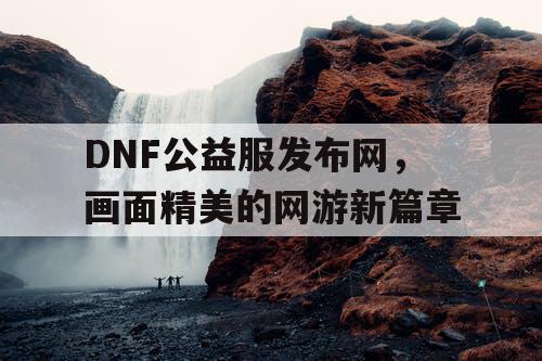 DNF公益服发布网，画面精美的网游新篇章