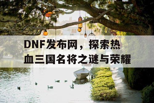 DNF发布网，探索热血三国名将之谜与荣耀