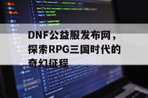 DNF公益服发布网，探索RPG三国时代的奇幻征程